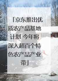 京东推出优质农产品基地计划 今年将深入超百个特色农产品产业带