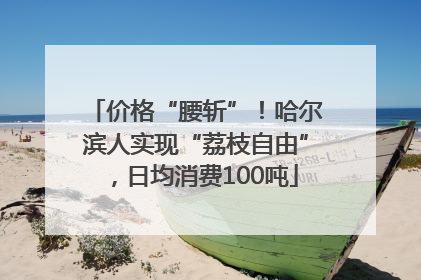 价格“腰斩”！哈尔滨人实现“荔枝自由”，日均消费100吨