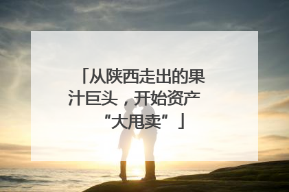从陕西走出的果汁巨头，开始资产“大甩卖”