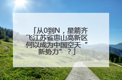 从0到N，星箭齐飞江苏省惠山高新区何以成为中国空天“新势力”？