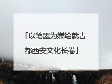 以笔墨为媒绘就古都西安文化长卷