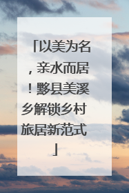 以美为名，亲水而居！黟县美溪乡解锁乡村旅居新范式