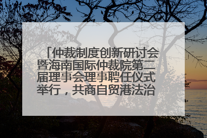 仲裁制度创新研讨会暨海南国际仲裁院第二届理事会理事聘任仪式举行，共商自贸港法治建设新路径
