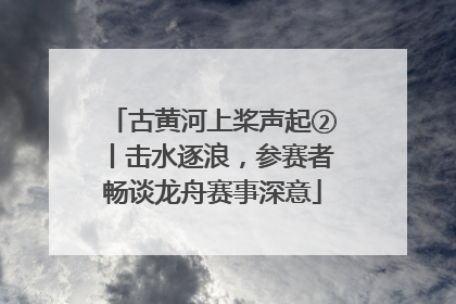 古黄河上桨声起②丨击水逐浪，参赛者畅谈龙舟赛事深意