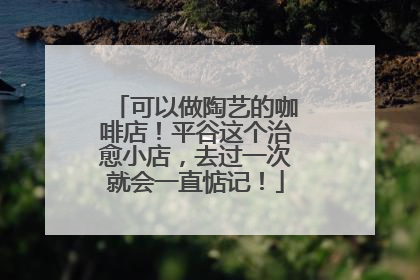 可以做陶艺的咖啡店！平谷这个治愈小店，去过一次就会一直惦记！