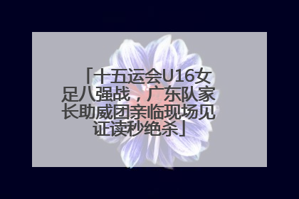 十五运会U16女足八强战，广东队家长助威团亲临现场见证读秒绝杀