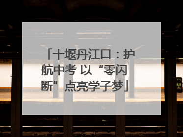 十堰丹江口：护航中考 以“零闪断”点亮学子梦