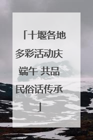 十堰各地多彩活动庆端午 共品民俗话传承