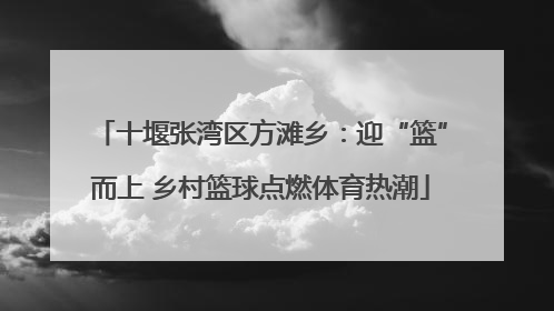 十堰张湾区方滩乡：迎“篮”而上 乡村篮球点燃体育热潮