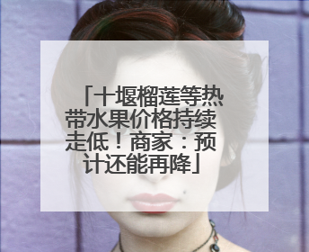 十堰榴莲等热带水果价格持续走低！商家：预计还能再降