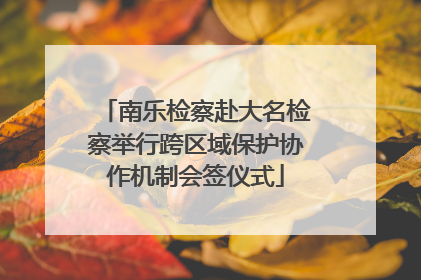 南乐检察赴大名检察举行跨区域保护协作机制会签仪式