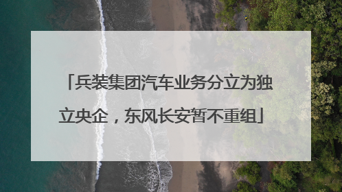 兵装集团汽车业务分立为独立央企，东风长安暂不重组