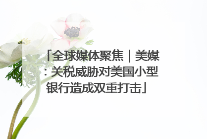 全球媒体聚焦｜美媒：关税威胁对美国小型银行造成双重打击