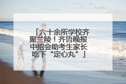 六十余所学校齐聚兰陵！齐鲁晚报中招会助考生家长吃下“定心丸”