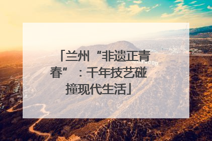 兰州“非遗正青春”：千年技艺碰撞现代生活