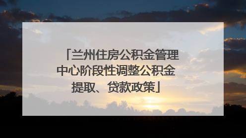 兰州住房公积金管理中心阶段性调整公积金提取、贷款政策