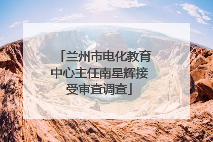 兰州市电化教育中心主任南星辉接受审查调查