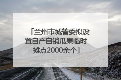 兰州市城管委拟设置自产自销瓜果临时摊点2000余个