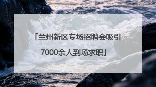 兰州新区专场招聘会吸引7000余人到场求职