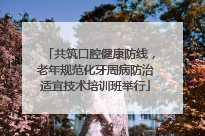 共筑口腔健康防线，老年规范化牙周病防治适宜技术培训班举行