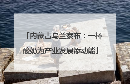 内蒙古乌兰察布：一杯酸奶为产业发展添动能