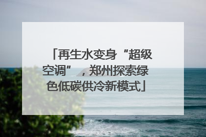 再生水变身“超级空调”，郑州探索绿色低碳供冷新模式