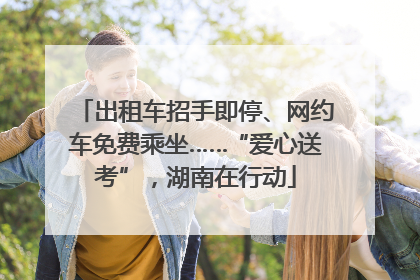 出租车招手即停、网约车免费乘坐……“爱心送考”,湖南在行动