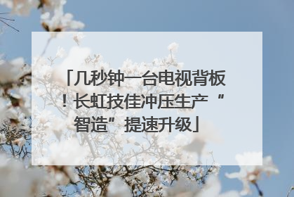 几秒钟一台电视背板！长虹技佳冲压生产“智造”提速升级