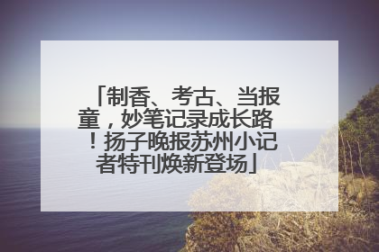 制香、考古、当报童，妙笔记录成长路！扬子晚报苏州小记者特刊焕新登场
