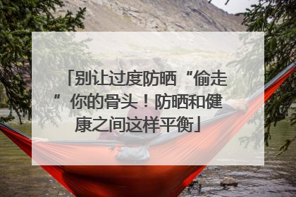 别让过度防晒“偷走”你的骨头！防晒和健康之间这样平衡