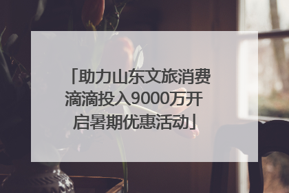 助力山东文旅消费 滴滴投入9000万开启暑期优惠活动