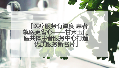 医疗服务有温度 患者就医更省心——甘肃玉门医共体患者服务中心打造优质服务新名片