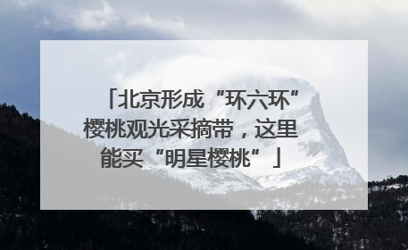 北京形成“环六环”樱桃观光采摘带，这里能买“明星樱桃”