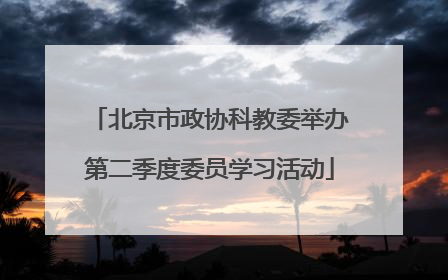 北京市政协科教委举办第二季度委员学习活动