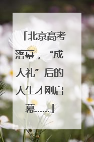 北京高考落幕，“成人礼”后的人生才刚启幕……