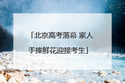 北京高考落幕 家人手捧鲜花迎接考生