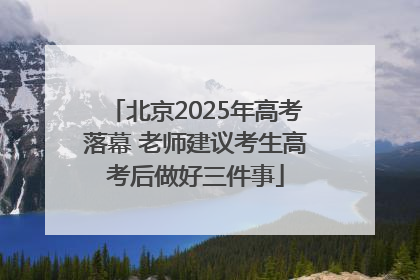 北京2025年高考落幕 老师建议考生高考后做好三件事