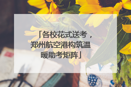 各校花式送考，郑州航空港构筑温暖助考矩阵