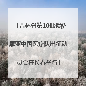 吉林省第10批援萨摩亚中国医疗队出征动员会在长春举行