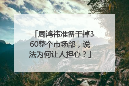 周鸿祎准备干掉360整个市场部，说法为何让人担心？