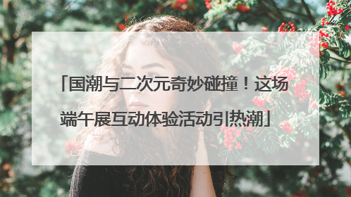 国潮与二次元奇妙碰撞！这场端午展互动体验活动引热潮