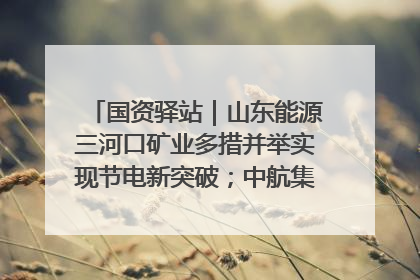 国资驿站｜山东能源三河口矿业多措并举实现节电新突破；中航集团开通广州—北京—格拉斯哥全货机航线