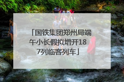 国铁集团郑州局端午小长假拟增开187列临客列车
