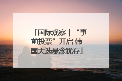 国际观察｜“事前投票”开启 韩国大选悬念犹存