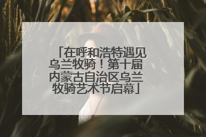 在呼和浩特遇见乌兰牧骑！第十届内蒙古自治区乌兰牧骑艺术节启幕