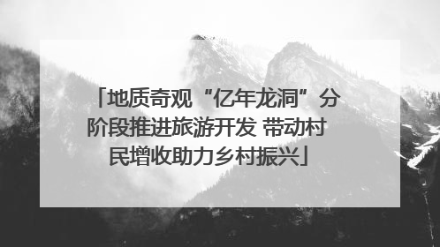 地质奇观“亿年龙洞”分阶段推进旅游开发 带动村民增收助力乡村振兴