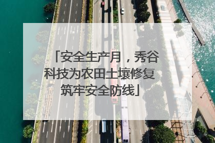 安全生产月，秀谷科技为农田土壤修复筑牢安全防线