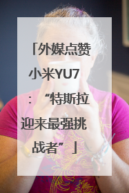 外媒点赞小米YU7：“特斯拉迎来最强挑战者”