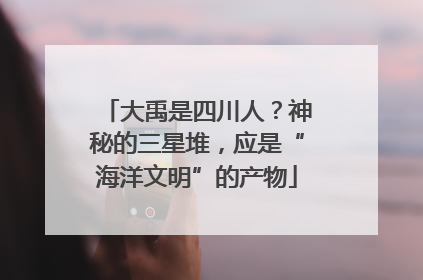 大禹是四川人？神秘的三星堆，应是“海洋文明”的产物