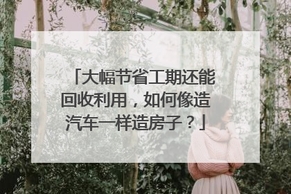 大幅节省工期还能回收利用，如何像造汽车一样造房子？